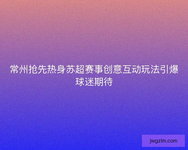 常州抢先热身苏超赛事创意互动玩法引爆球迷期待