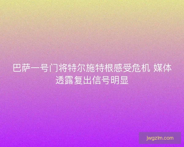 巴萨一号门将特尔施特根感受危机 媒体透露复出信号明显